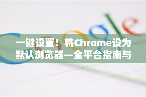 一键设置！将Chrome设为默认浏览器—全平台指南与深度解析