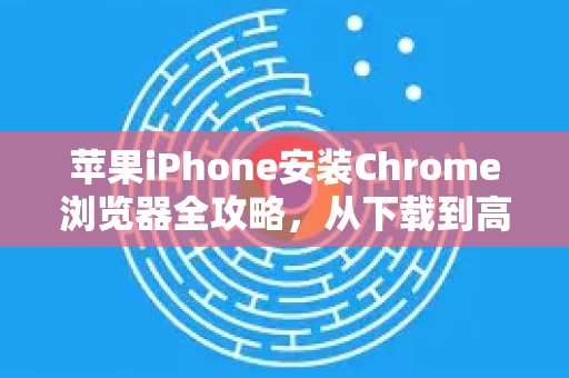 苹果iPhone安装Chrome浏览器全攻略，从下载到高级使用指南