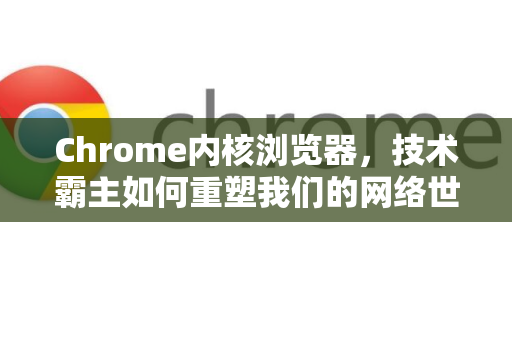 Chrome内核浏览器，技术霸主如何重塑我们的网络世界？