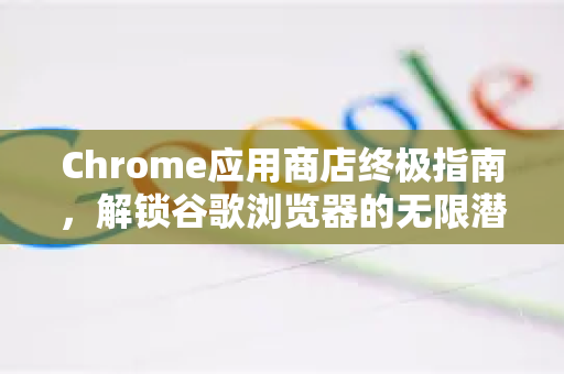 Chrome应用商店终极指南，解锁谷歌浏览器的无限潜能