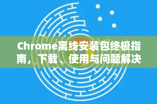 Chrome离线安装包终极指南，下载、使用与问题解决全攻略