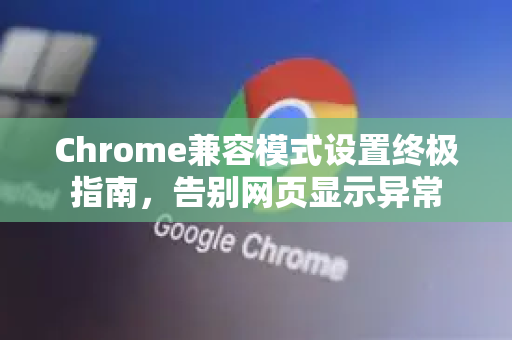 Chrome兼容模式设置终极指南，告别网页显示异常
