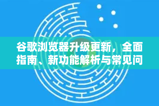 谷歌浏览器升级更新，全面指南、新功能解析与常见问题解答