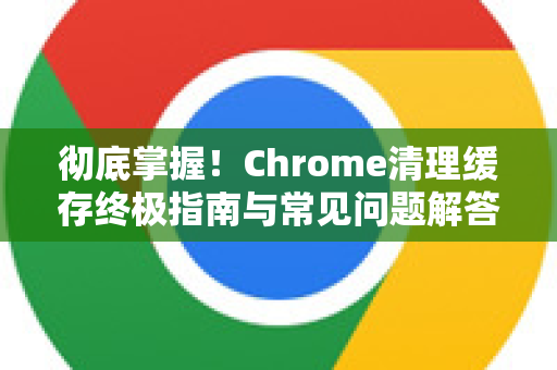 彻底掌握！Chrome清理缓存终极指南与常见问题解答