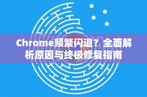 Chrome频繁闪退？全面解析原因与终极修复指南