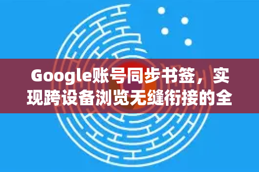 Google账号同步书签，实现跨设备浏览无缝衔接的全面解析
