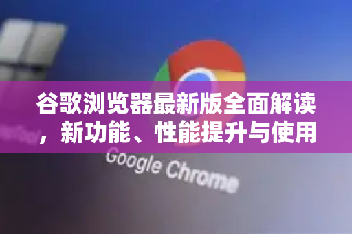 谷歌浏览器最新版全面解读，新功能、性能提升与使用秘笈