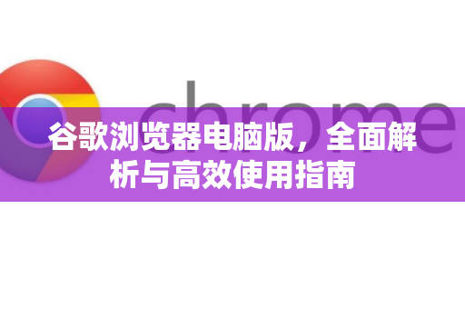 谷歌浏览器电脑版，全面解析与高效使用指南
