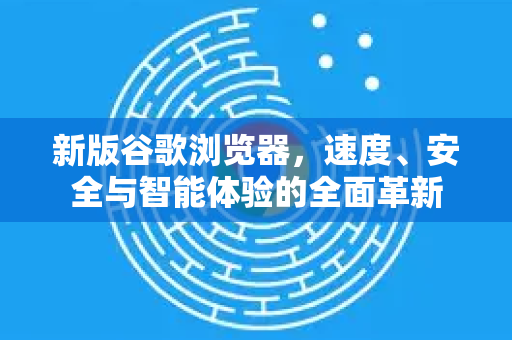 新版谷歌浏览器，速度、安全与智能体验的全面革新