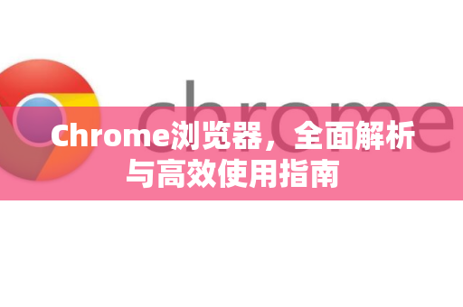 Chrome浏览器，全面解析与高效使用指南