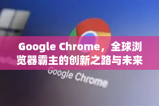 Google Chrome，全球浏览器霸主的创新之路与未来展望