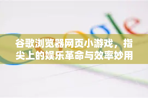 谷歌浏览器网页小游戏，指尖上的娱乐革命与效率妙用