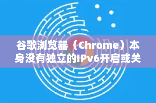 谷歌浏览器（Chrome）本身没有独立的IPv6开启或关闭开关。它会自动使用操作系统提供的网络连接-第1张图片-Google下载|谷歌浏览器官网-2026最新版