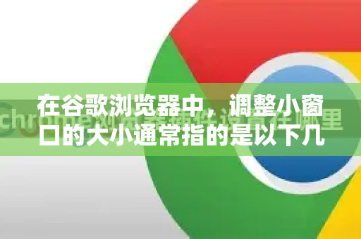 在谷歌浏览器中，调整小窗口的大小通常指的是以下几种情况，我来为您详细说明