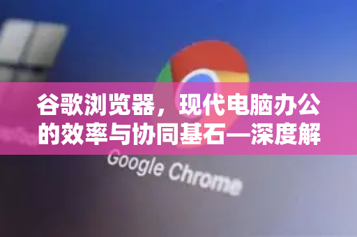 谷歌浏览器，现代电脑办公的效率与协同基石—深度解析与应用指南