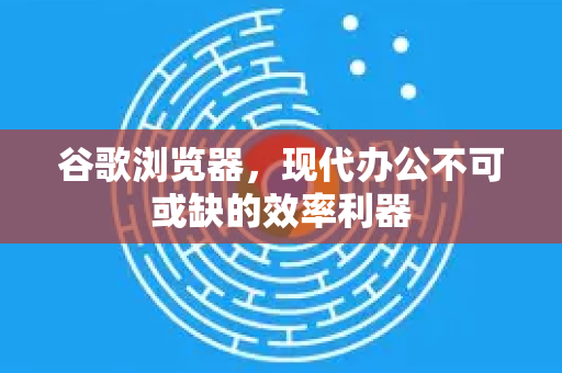 谷歌浏览器，现代办公不可或缺的效率利器