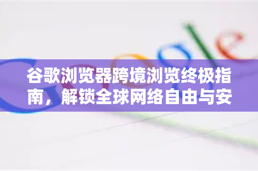 谷歌浏览器跨境浏览终极指南，解锁全球网络自由与安全