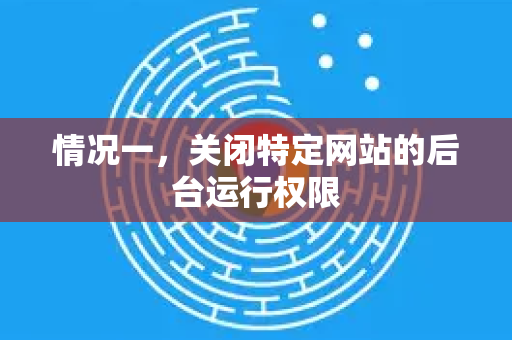 情况一，关闭特定网站的后台运行权限
