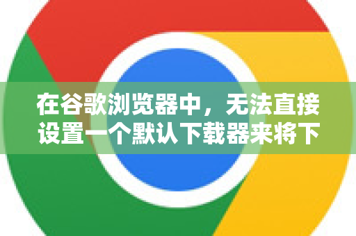在谷歌浏览器中，无法直接设置一个默认下载器来将下载任务移交给第三方下载管理软件（如迅雷、IDM等）这是因为浏览器本身集成了下载功能，并且默认使用其内置的下载管理器-第1张图片-Google下载|谷歌浏览器官网-2026最新版