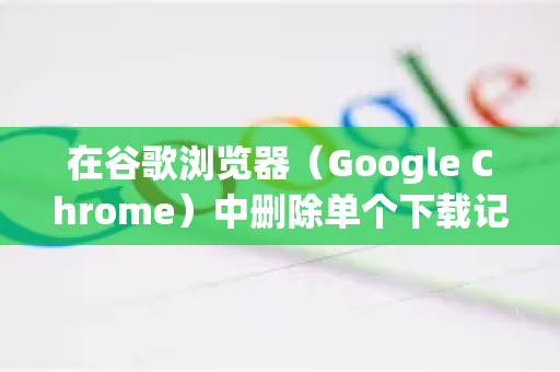 在谷歌浏览器（Google Chrome）中删除单个下载记录非常简单。请注意，这仅会删除浏览器下载页面上的记录，而不会删除你电脑上已下载的原始文件-第1张图片-Google下载|谷歌浏览器官网-2026最新版