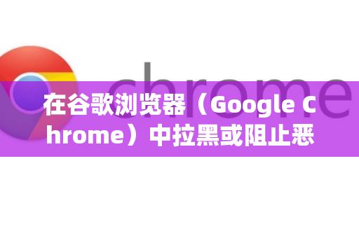 在谷歌浏览器(Google Chrome)中拉黑或阻止恶意、骚扰网站,主要有以下几种方法,从简单到高级排列-第1张图片-Google下载|谷歌浏览器官网-2026最新版 在谷歌浏览器(Google Chrome)中拉黑或阻止恶意、骚扰网站,主要有以下几种方法,从简单到高级排列-第1张图片-Google下载|谷歌浏览器官网-2026最新版