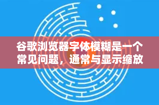 谷歌浏览器字体模糊是一个常见问题，通常与显示缩放设置、硬件加速或字体渲染方式有关。别担心，大多数情况下都可以轻松解决