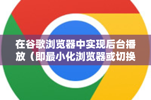 在谷歌浏览器中实现后台播放（即最小化浏览器或切换到其他标签页时，视频/音频继续播放）通常有两种情况，解决方法也不同-第1张图片-Google下载|谷歌浏览器官网-2026最新版