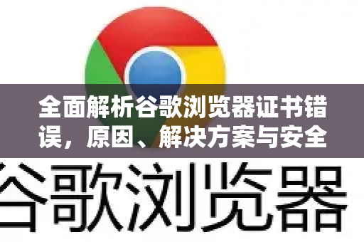 全面解析谷歌浏览器证书错误，原因、解决方案与安全指南