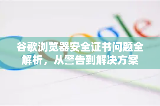 谷歌浏览器安全证书问题全解析，从警告到解决方案