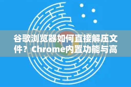 谷歌浏览器如何直接解压文件？Chrome内置功能与高级技巧全解析