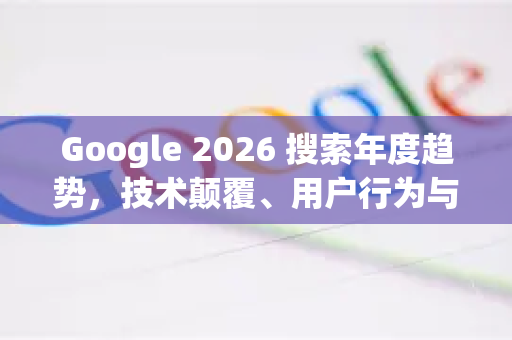 Google 2026 搜索年度趋势，技术颠覆、用户行为与未来生态全景解析-第1张图片-Google下载|谷歌浏览器官网-2026最新版