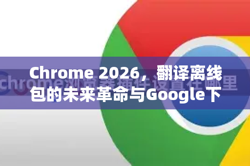 Chrome 2026，翻译离线包的未来革命与Google下载新体验-第1张图片-Google下载|谷歌浏览器官网-2026最新版