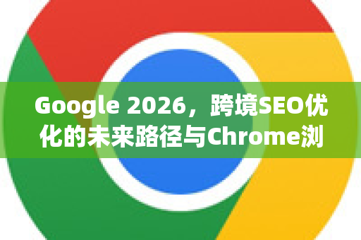 Google 2026，跨境SEO优化的未来路径与Chrome浏览器的变革角色