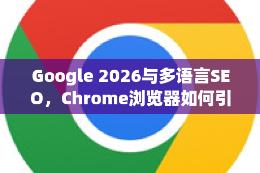 Google 2026与多语言SEO，Chrome浏览器如何引领全球搜索新纪元