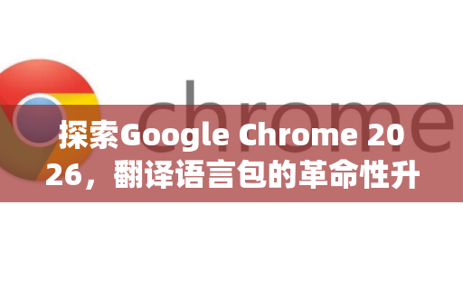 探索Google Chrome 2026，翻译语言包的革命性升级