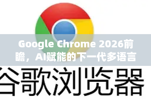 Google Chrome 2026前瞻，AI赋能的下一代多语言设置将如何重塑浏览体验？