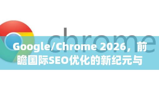 Google/Chrome 2026，前瞻国际SEO优化的新纪元与实战策略