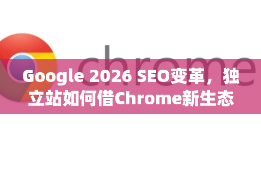Google 2026 SEO变革，独立站如何借Chrome新生态逆袭