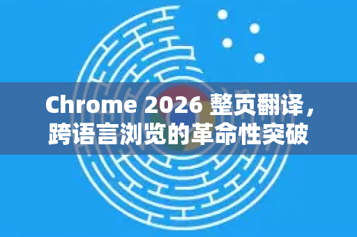 Chrome 2026 整页翻译，跨语言浏览的革命性突破