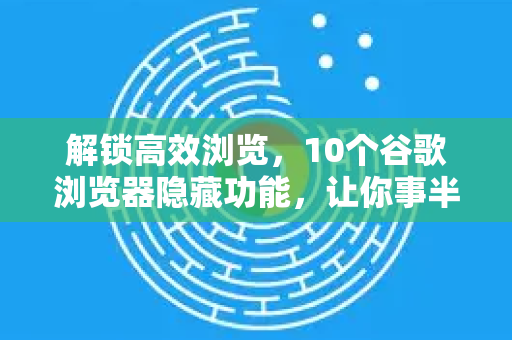 解锁高效浏览，10个谷歌浏览器隐藏功能，让你事半功倍