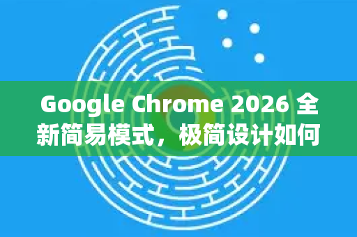 Google Chrome 2026 全新简易模式，极简设计如何重新定义浏览体验