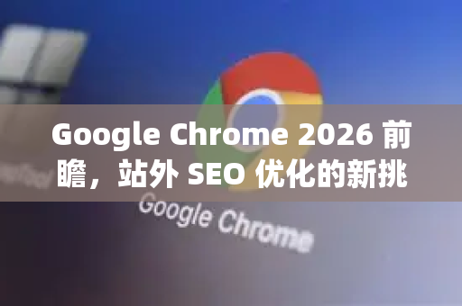Google Chrome 2026 前瞻，站外 SEO 优化的新挑战与战略重塑
