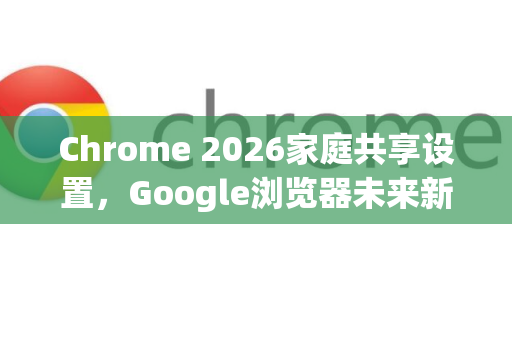 Chrome 2026家庭共享设置，Google浏览器未来新功能全解析-第1张图片-Google下载|谷歌浏览器官网-2026最新版