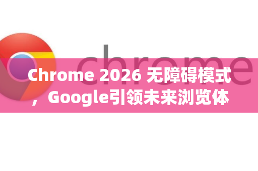 Chrome 2026 无障碍模式，Google引领未来浏览体验革新