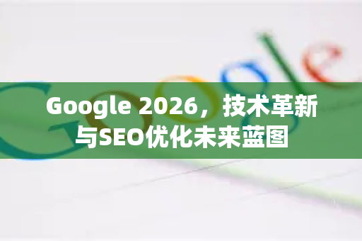 Google 2026，技术革新与SEO优化未来蓝图