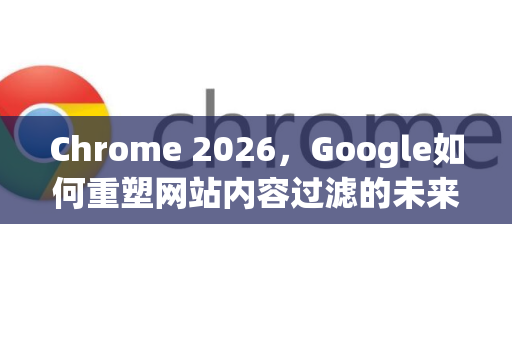 Chrome 2026，Google如何重塑网站内容过滤的未来-第1张图片-Google下载|谷歌浏览器官网-2026最新版