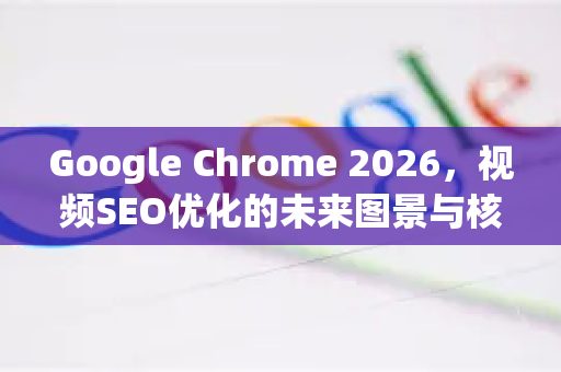 Google Chrome 2026，视频SEO优化的未来图景与核心战略