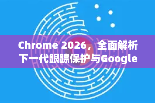 Chrome 2026，全面解析下一代跟踪保护与Google的隐私重塑之路