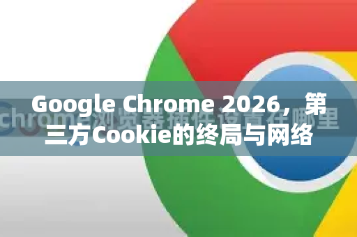 Google Chrome 2026，第三方Cookie的终局与网络新纪元的开启
