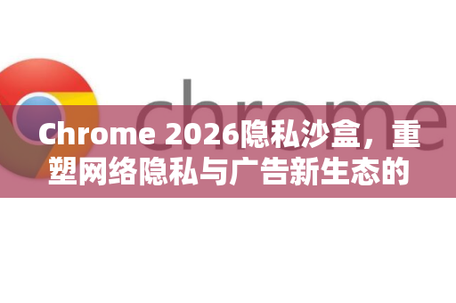 Chrome 2026隐私沙盒，重塑网络隐私与广告新生态的全面解析